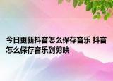 今日更新抖音怎么保存音乐 抖音怎么保存音乐到剪映