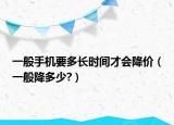 一般手机要多长时间才会降价（一般降多少?）
