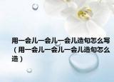 用一会儿一会儿一会儿造句怎么写（用一会儿一会儿一会儿造句怎么造）