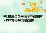 今日更新怎么保存ppt背景图片（PPT如何保存背景图片）
