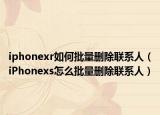 iphonexr如何批量删除联系人（iPhonexs怎么批量删除联系人）