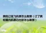 携程订完飞机票怎么取票（订了携程国内机票已付款怎么取票）