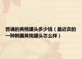 普通的黄桃罐头多少钱（最近卖的一种韩国黄桃罐头怎么样）