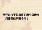 月牙泉位于甘肃省的哪个县级市（月牙泉位于哪个市）