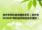 漫步者耳机自动播放音乐（漫步者W288BT耳机如何控制音乐播放）