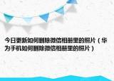 今日更新如何删除微信相册里的照片（华为手机如何删除微信相册里的照片）