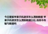 今日更新苹果手机退货怎么清除数据 苹果手机退货怎么清除数据以后,选择不传输与数据吗