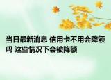 当日最新消息 信用卡不用会降额吗 这些情况下会被降额