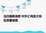 当日最新消息 炒外汇风险大吗 投资要谨慎