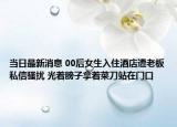 当日最新消息 00后女生入住酒店遭老板私信骚扰 光着膀子拿着菜刀站在门口