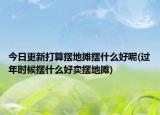 今日更新打算摆地摊摆什么好呢(过年时候摆什么好卖摆地摊)