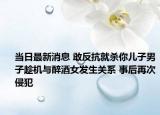 当日最新消息 敢反抗就杀你儿子男子趁机与醉酒女发生关系 事后再次侵犯