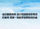 当日最新消息 活力花提前还款有违约金吗 需要一定的手续费和违约金