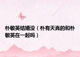 朴敏英结婚没（朴有天真的和朴敏英在一起吗）