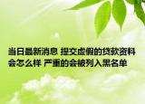 当日最新消息 提交虚假的贷款资料会怎么样 严重的会被列入黑名单