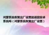 鸿蒙系统恢复出厂设置能返回安卓系统吗（鸿蒙系统恢复出厂设置）