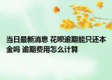 当日最新消息 花呗逾期能只还本金吗 逾期费用怎么计算