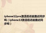 iphone12pro激活后还能靠近同步吗（iphone13激活后还能靠近同步吗）