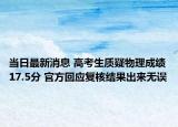 当日最新消息 高考生质疑物理成绩17.5分 官方回应复核结果出来无误