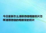 今日更新怎么清除微信相册照片怎样清理微信的相册里的照片
