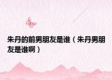 朱丹的前男朋友是谁（朱丹男朋友是谁啊）