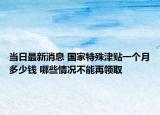 当日最新消息 国家特殊津贴一个月多少钱 哪些情况不能再领取