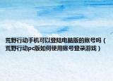 荒野行动手机可以登陆电脑版的账号吗（荒野行动pc版如何使用账号登录游戏）