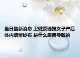当日最新消息 卫健委通报女子产后体内遗留纱布 是什么原因导致的
