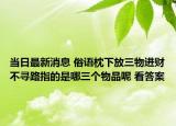 当日最新消息 俗语枕下放三物进财不寻路指的是哪三个物品呢 看答案