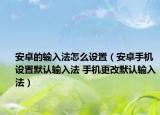 安卓的输入法怎么设置（安卓手机设置默认输入法 手机更改默认输入法）