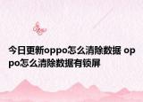 今日更新oppo怎么清除数据 oppo怎么清除数据有锁屏