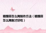 糖醋蒜怎么腌制作方法（糖醋蒜怎么腌制才好吃）