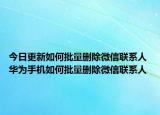 今日更新如何批量删除微信联系人 华为手机如何批量删除微信联系人