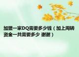 加盟一家DQ需要多少钱（加上周转资金一共需要多少 谢谢）
