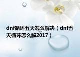 dnf循环五天怎么解决（dnf五天循环怎么解2017）