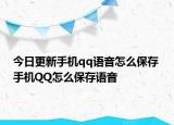 今日更新手机qq语音怎么保存 手机QQ怎么保存语音