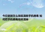 今日更新怎么彻底清除手机病毒 如何把手机病毒彻底清掉