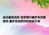 当日最新消息 南京银行鑫梦享贷靠谱吗 鑫梦享消费贷利息高不高