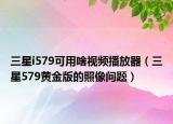 三星i579可用啥视频播放器（三星579黄金版的照像问题）