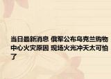 当日最新消息 俄军公布乌克兰购物中心火灾原因 现场火光冲天太可怕了