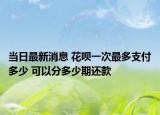 当日最新消息 花呗一次最多支付多少 可以分多少期还款