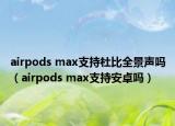 airpods max支持杜比全景声吗（airpods max支持安卓吗）
