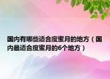 国内有哪些适合度蜜月的地方（国内最适合度蜜月的6个地方）