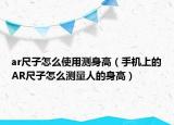 ar尺子怎么使用测身高（手机上的AR尺子怎么测量人的身高）
