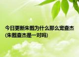 今日更新朱戬为什么那么宠查杰(朱戬查杰是一对吗)