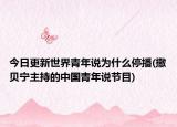 今日更新世界青年说为什么停播(撒贝宁主持的中国青年说节目)