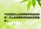 今日更新怎么关闭苹果手机自动扣费（怎么关闭苹果手机自动扣费服务）
