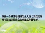 想开一个书法培训班怎么入行（我以后想开书法培训班现在在哪里工作比较好）