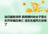 当日最新消息 因离婚纠纷女子遭丈夫开车碾压身亡 活生生撞死太恐怖了