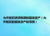 允许抵扣进项税额的固定资产（允许抵扣的固定资产的范围）